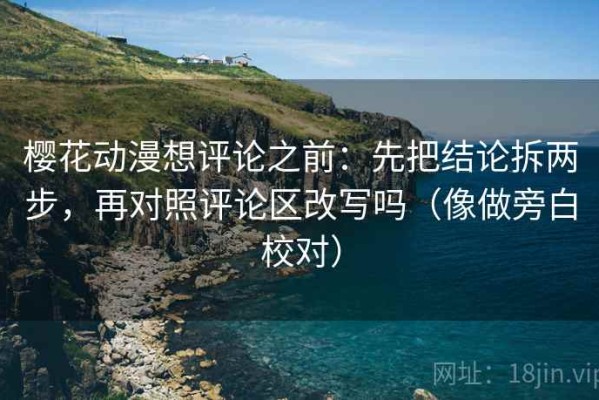 樱花动漫想评论之前：先把结论拆两步，再对照评论区改写吗（像做旁白校对）
