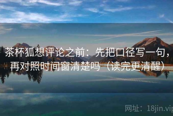 茶杯狐想评论之前：先把口径写一句，再对照时间窗清楚吗（读完更清醒）