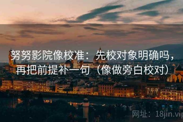 努努影院像校准：先校对象明确吗，再把前提补一句（像做旁白校对）