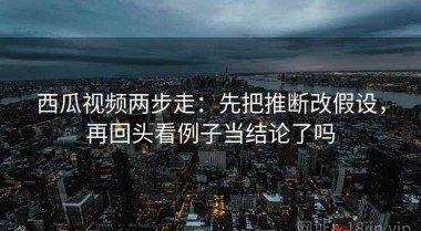 西瓜视频两步走：先把推断改假设，再回头看例子当结论了吗