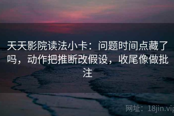 天天影院读法小卡：问题时间点藏了吗，动作把推断改假设，收尾像做批注