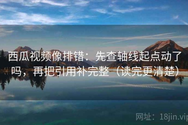 西瓜视频像排错：先查轴线起点动了吗，再把引用补完整（读完更清楚）