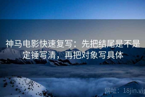 神马电影快速复写：先把结尾是不是定锤写清，再把对象写具体