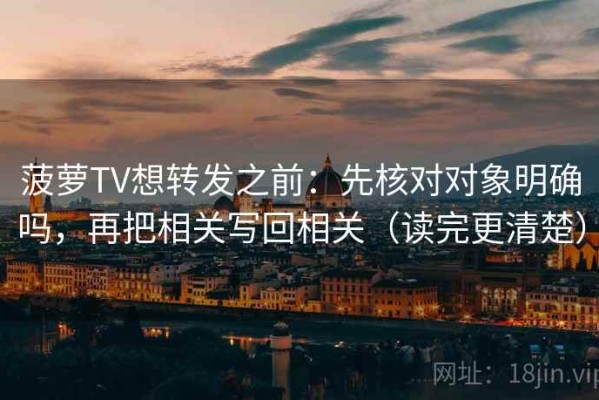 菠萝TV想转发之前：先核对对象明确吗，再把相关写回相关（读完更清楚）
