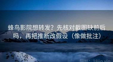 蜂鸟影院想转发？先核对截图缺前后吗，再把推断改假设（像做批注）