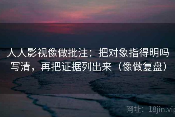 人人影视像做批注：把对象指得明吗写清，再把证据列出来（像做复盘）