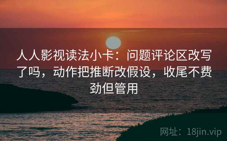 人人影视读法小卡：问题评论区改写了吗，动作把推断改假设，收尾不费劲但管用