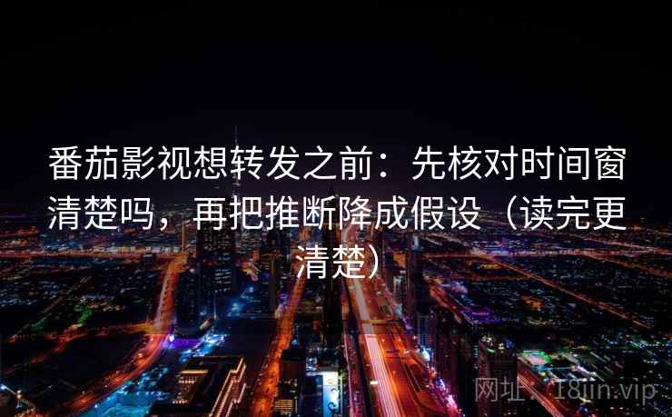 番茄影视想转发之前：先核对时间窗清楚吗，再把推断降成假设（读完更清楚）