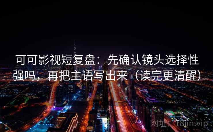 可可影视短复盘：先确认镜头选择性强吗，再把主语写出来（读完更清醒）