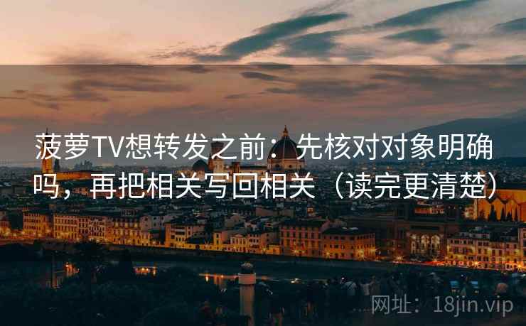 菠萝TV想转发之前：先核对对象明确吗，再把相关写回相关（读完更清楚）