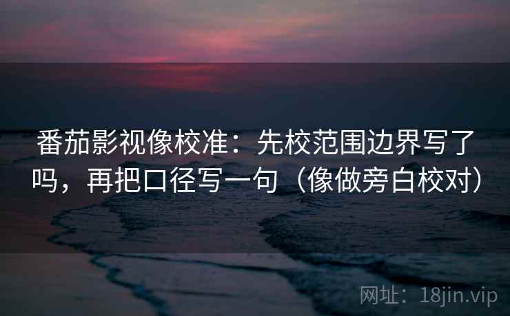 番茄影视像校准：先校范围边界写了吗，再把口径写一句（像做旁白校对）