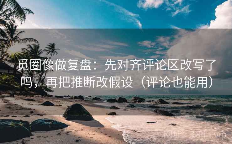 觅圈像做复盘：先对齐评论区改写了吗，再把推断改假设（评论也能用）