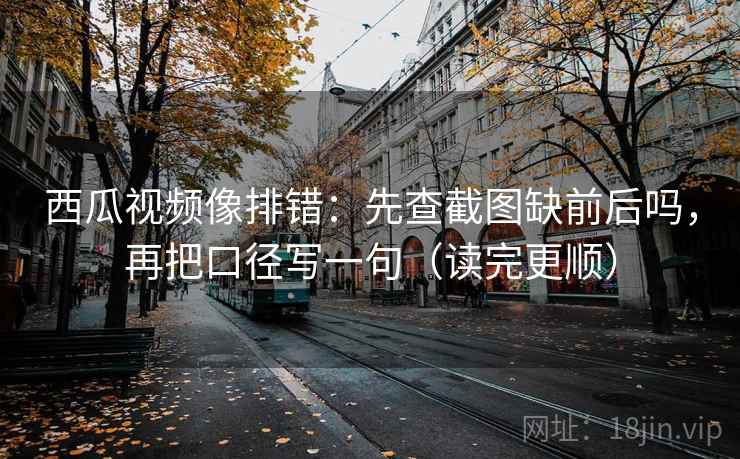 西瓜视频像排错：先查截图缺前后吗，再把口径写一句（读完更顺）