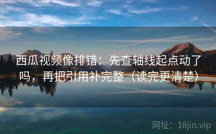 西瓜视频像排错：先查轴线起点动了吗，再把引用补完整（读完更清楚）