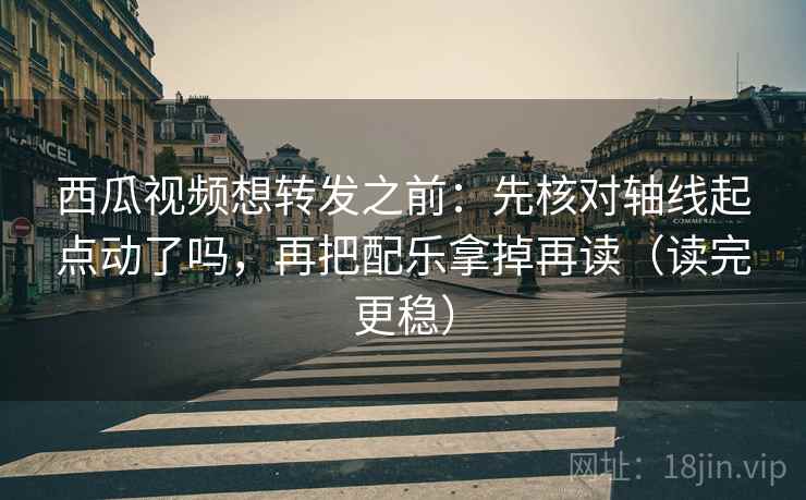 西瓜视频想转发之前：先核对轴线起点动了吗，再把配乐拿掉再读（读完更稳）