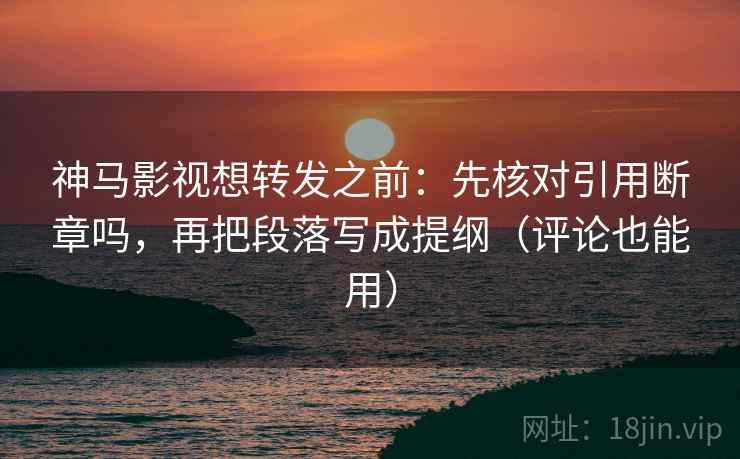 神马影视想转发之前：先核对引用断章吗，再把段落写成提纲（评论也能用）