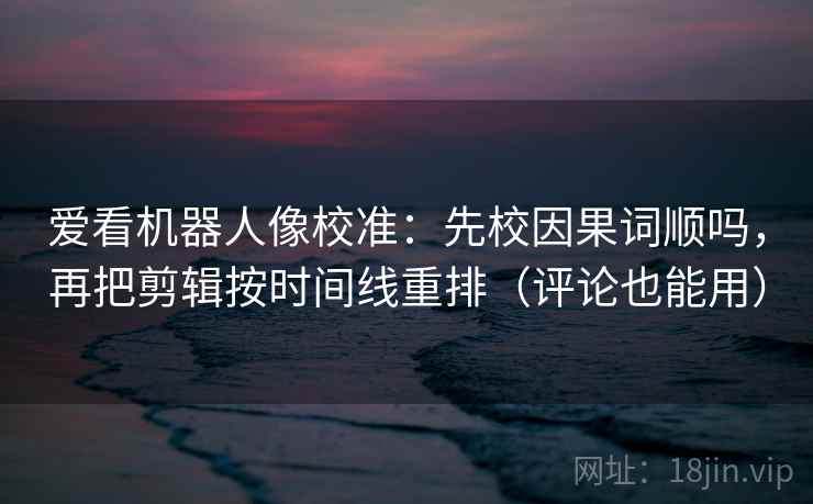 爱看机器人像校准：先校因果词顺吗，再把剪辑按时间线重排（评论也能用）