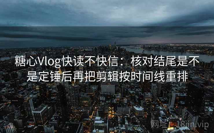 糖心Vlog快读不快信：核对结尾是不是定锤后再把剪辑按时间线重排