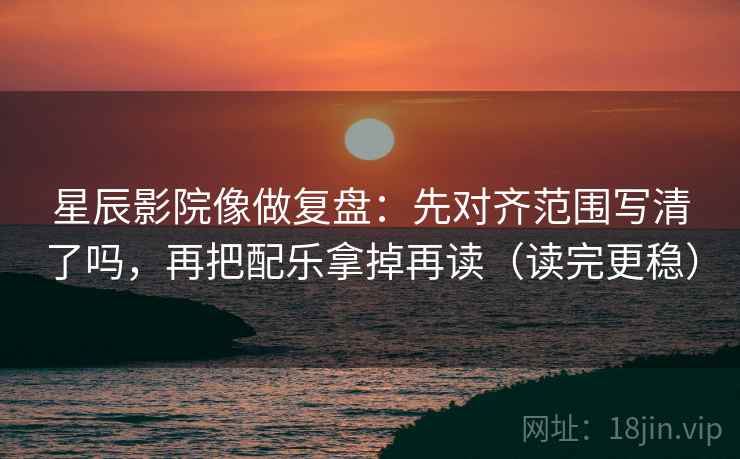 星辰影院像做复盘：先对齐范围写清了吗，再把配乐拿掉再读（读完更稳）