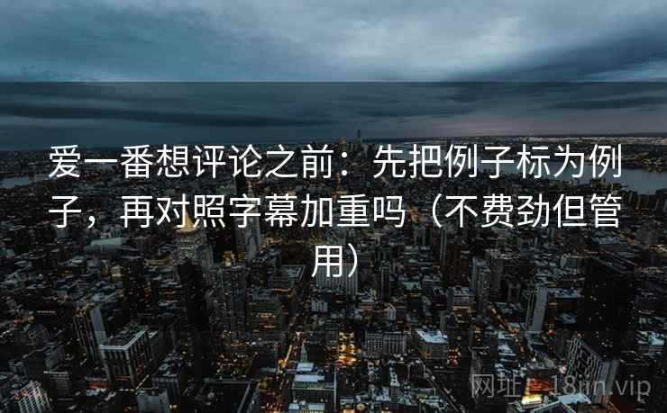 爱一番想评论之前：先把例子标为例子，再对照字幕加重吗（不费劲但管用）