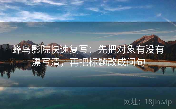 蜂鸟影院快速复写：先把对象有没有漂写清，再把标题改成问句