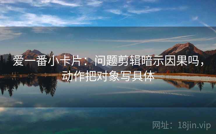爱一番小卡片：问题剪辑暗示因果吗，动作把对象写具体