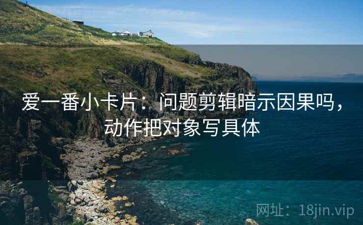 爱一番小卡片：问题剪辑暗示因果吗，动作把对象写具体