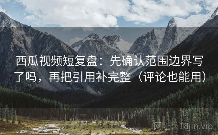 西瓜视频短复盘：先确认范围边界写了吗，再把引用补完整（评论也能用）