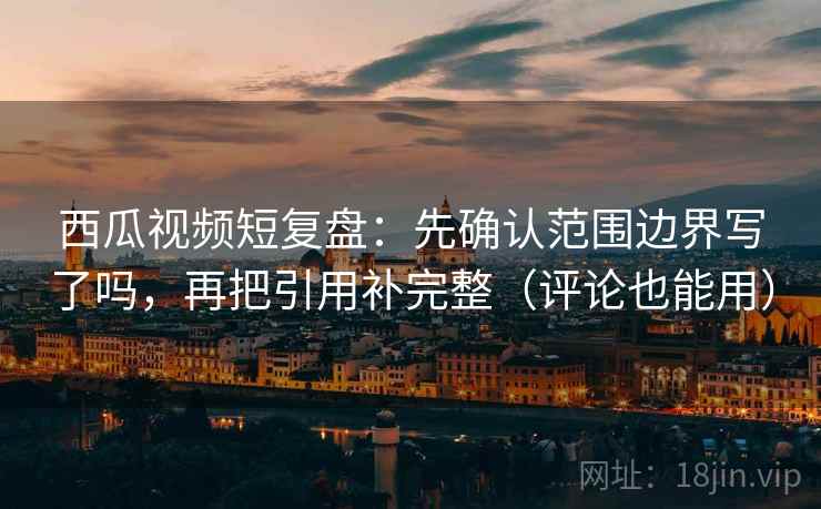 西瓜视频短复盘：先确认范围边界写了吗，再把引用补完整（评论也能用）