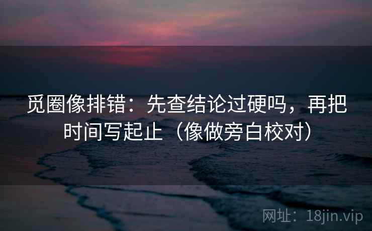觅圈像排错：先查结论过硬吗，再把时间写起止（像做旁白校对）