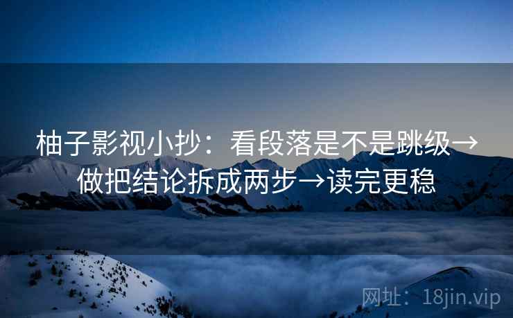 柚子影视小抄：看段落是不是跳级→做把结论拆成两步→读完更稳