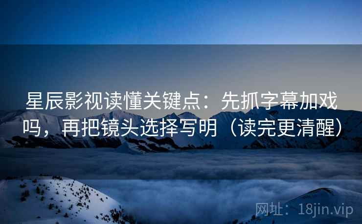 星辰影视读懂关键点：先抓字幕加戏吗，再把镜头选择写明（读完更清醒）