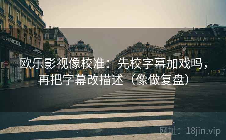 欧乐影视像校准：先校字幕加戏吗，再把字幕改描述（像做复盘）