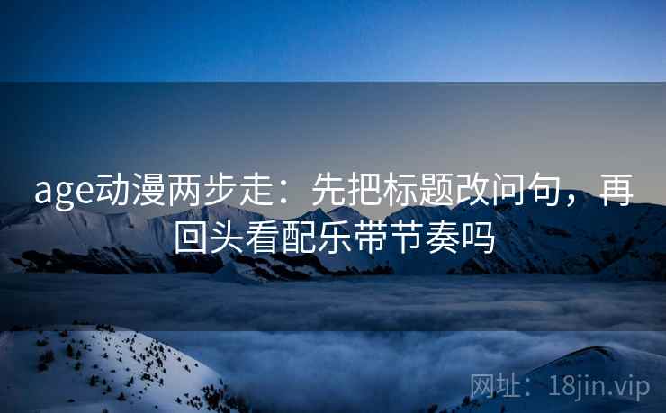 age动漫两步走：先把标题改问句，再回头看配乐带节奏吗