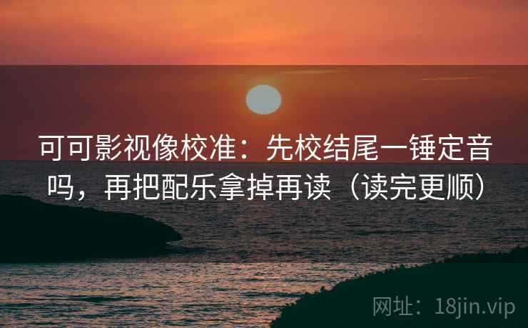 可可影视像校准：先校结尾一锤定音吗，再把配乐拿掉再读（读完更顺）