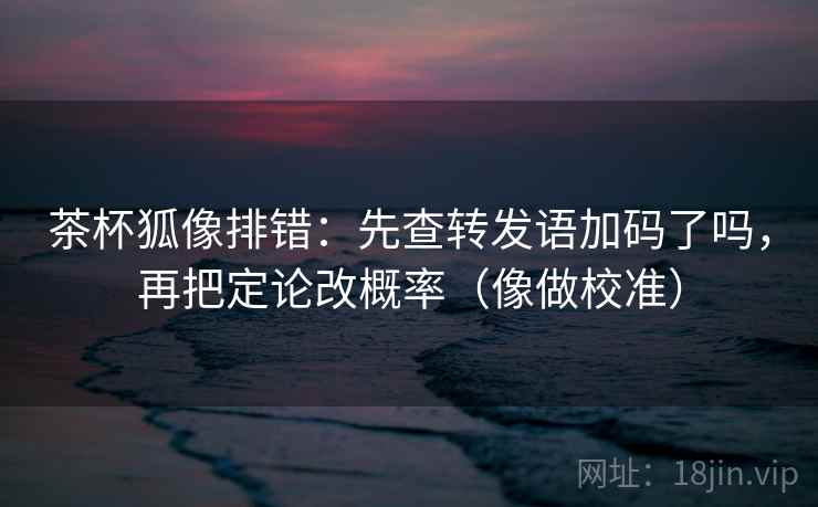 茶杯狐像排错：先查转发语加码了吗，再把定论改概率（像做校准）